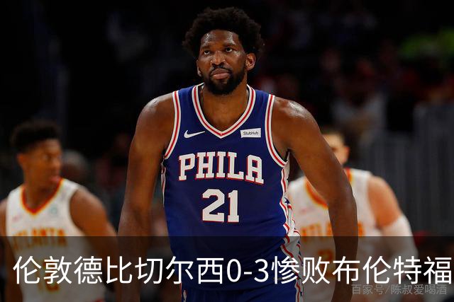 伦敦德比切尔西0-3惨败布伦特福德，控球占优难掩进攻乏力