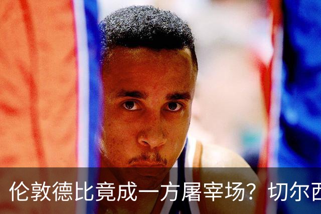 伦敦德比竟成一方屠宰场？切尔西有望七擒热刺