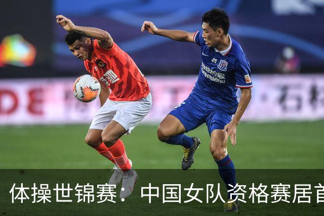 体操世锦赛：中国女队资格赛居首 男队排第四进决赛