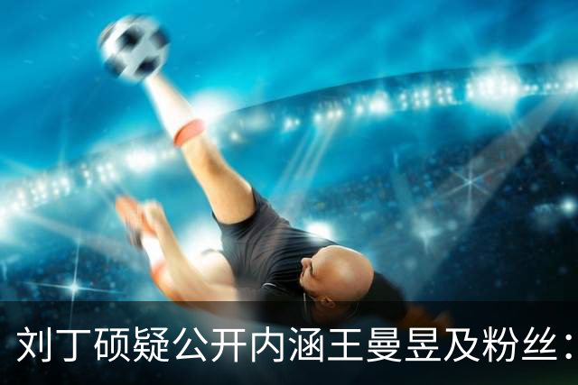 刘丁硕疑公开内涵王曼昱及粉丝：就是嫉妒心太强了！