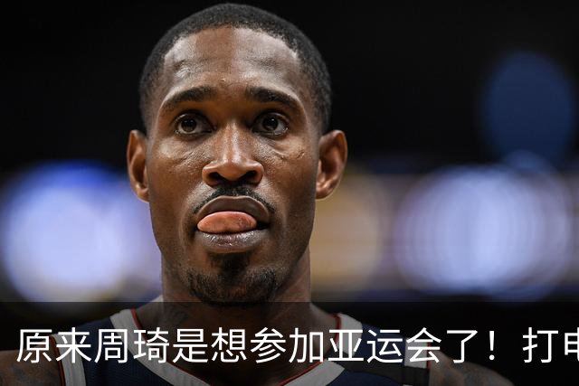 原来周琦是想参加亚运会了！打电话给郭士强想参加，却无下文了！