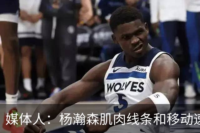 媒体人：杨瀚森肌肉线条和移动速率有质的提高 新赛季竞争未必坏事
