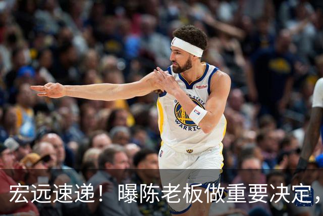 宏远速递！曝陈老板做重要决定，徐杰顶薪无望，阿联39岁生日快乐