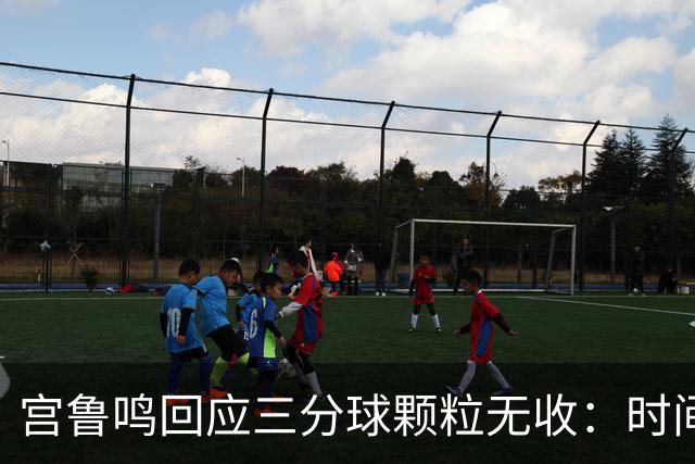 宫鲁鸣回应三分球颗粒无收：时间长了什么情况都可能遇到