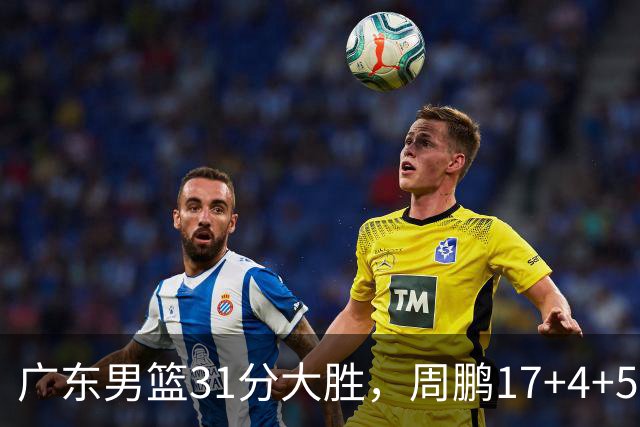 广东男篮31分大胜，周鹏17+4+5卢卡16+5+6，焦泊乔张文逸表现出色