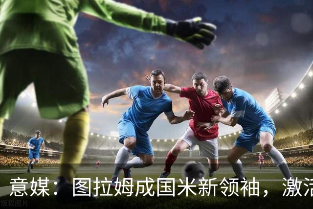 意媒：图拉姆成国米新领袖，激活逆转