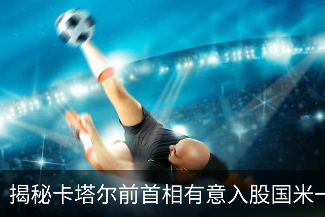 揭秘卡塔尔前首相有意入股国米一事 日前才收购贝卢斯科尼房产