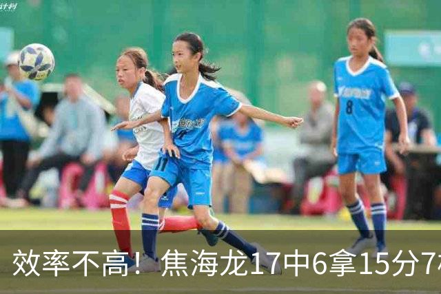效率不高！焦海龙17中6拿15分7板 三分9中3