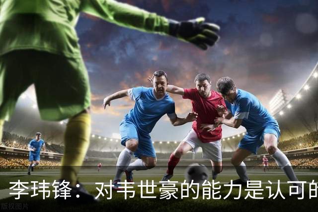 李玮锋：对韦世豪的能力是认可的，他要把情绪管理做得更好