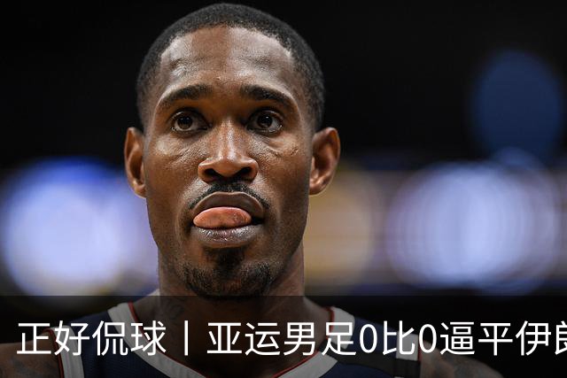 正好侃球丨亚运男足0比0逼平伊朗，拿一分可以，破门太难