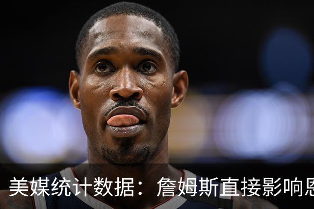 美媒统计数据：詹姆斯直接影响恩比德发挥！不打背靠背詹姆斯缺阵