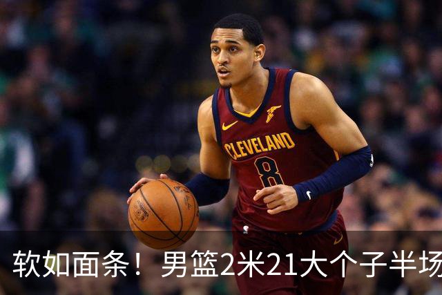 软如面条！男篮2米21大个子半场0板全场0分，球迷：凭什么不带周琦？