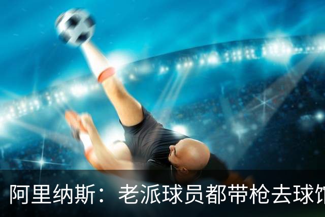阿里纳斯：老派球员都带枪去球馆 因为去夜店前要把枪锁在柜子里