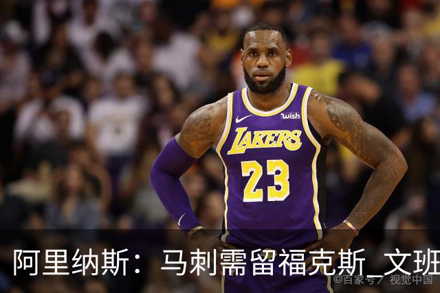 阿里纳斯：马刺需留福克斯 文班亚马缺杀手锏且队友太独