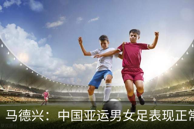 马德兴：中国亚运男女足表现正常，尤其男足希望不是昙花一现