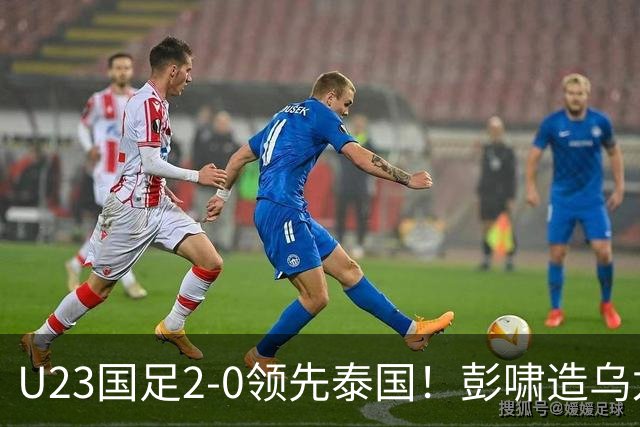 U23国足2-0领先泰国！彭啸造乌龙+胡荷韬爆射，半只脚踏进四强